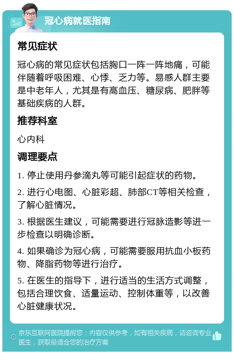 冠心病就医指南 常见症状 冠心病的常见症状包括胸口一阵一阵地痛，可能伴随着呼吸困难、心悸、乏力等。易感人群主要是中老年人，尤其是有高血压、糖尿病、肥胖等基础疾病的人群。 推荐科室 心内科 调理要点 1. 停止使用丹参滴丸等可能引起症状的药物。 2. 进行心电图、心脏彩超、肺部CT等相关检查，了解心脏情况。 3. 根据医生建议，可能需要进行冠脉造影等进一步检查以明确诊断。 4. 如果确诊为冠心病，可能需要服用抗血小板药物、降脂药物等进行治疗。 5. 在医生的指导下，进行适当的生活方式调整，包括合理饮食、适量运动、控制体重等，以改善心脏健康状况。