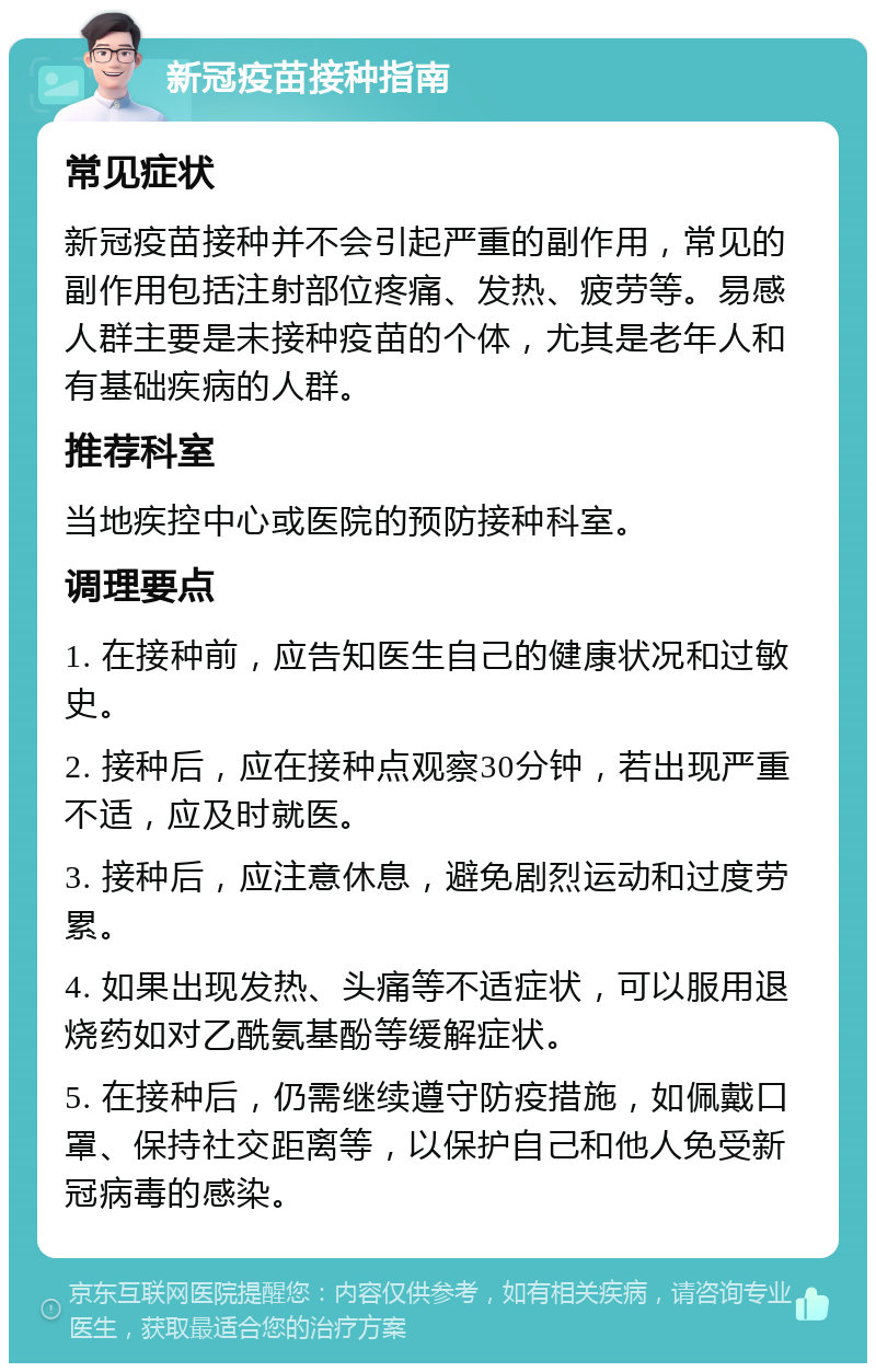 新冠疫苗接种指南 常见症状 新冠疫苗接种并不会引起严重的副作用，常见的副作用包括注射部位疼痛、发热、疲劳等。易感人群主要是未接种疫苗的个体，尤其是老年人和有基础疾病的人群。 推荐科室 当地疾控中心或医院的预防接种科室。 调理要点 1. 在接种前，应告知医生自己的健康状况和过敏史。 2. 接种后，应在接种点观察30分钟，若出现严重不适，应及时就医。 3. 接种后，应注意休息，避免剧烈运动和过度劳累。 4. 如果出现发热、头痛等不适症状，可以服用退烧药如对乙酰氨基酚等缓解症状。 5. 在接种后，仍需继续遵守防疫措施，如佩戴口罩、保持社交距离等，以保护自己和他人免受新冠病毒的感染。