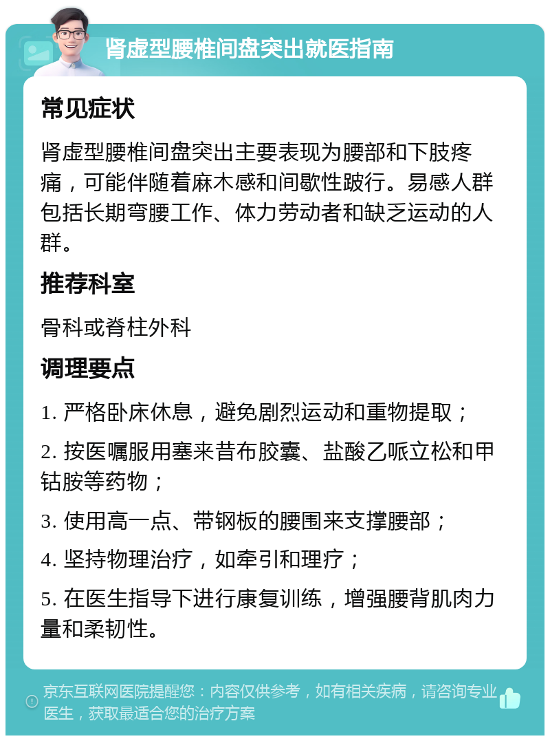 肾虚型腰椎间盘突出就医指南 常见症状 肾虚型腰椎间盘突出主要表现为腰部和下肢疼痛，可能伴随着麻木感和间歇性跛行。易感人群包括长期弯腰工作、体力劳动者和缺乏运动的人群。 推荐科室 骨科或脊柱外科 调理要点 1. 严格卧床休息，避免剧烈运动和重物提取； 2. 按医嘱服用塞来昔布胶囊、盐酸乙哌立松和甲钴胺等药物； 3. 使用高一点、带钢板的腰围来支撑腰部； 4. 坚持物理治疗，如牵引和理疗； 5. 在医生指导下进行康复训练，增强腰背肌肉力量和柔韧性。