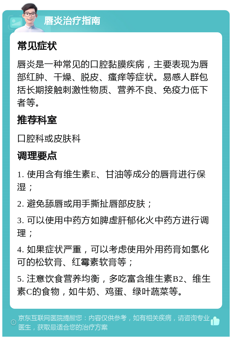 唇炎治疗指南 常见症状 唇炎是一种常见的口腔黏膜疾病，主要表现为唇部红肿、干燥、脱皮、瘙痒等症状。易感人群包括长期接触刺激性物质、营养不良、免疫力低下者等。 推荐科室 口腔科或皮肤科 调理要点 1. 使用含有维生素E、甘油等成分的唇膏进行保湿； 2. 避免舔唇或用手撕扯唇部皮肤； 3. 可以使用中药方如脾虚肝郁化火中药方进行调理； 4. 如果症状严重，可以考虑使用外用药膏如氢化可的松软膏、红霉素软膏等； 5. 注意饮食营养均衡，多吃富含维生素B2、维生素C的食物，如牛奶、鸡蛋、绿叶蔬菜等。