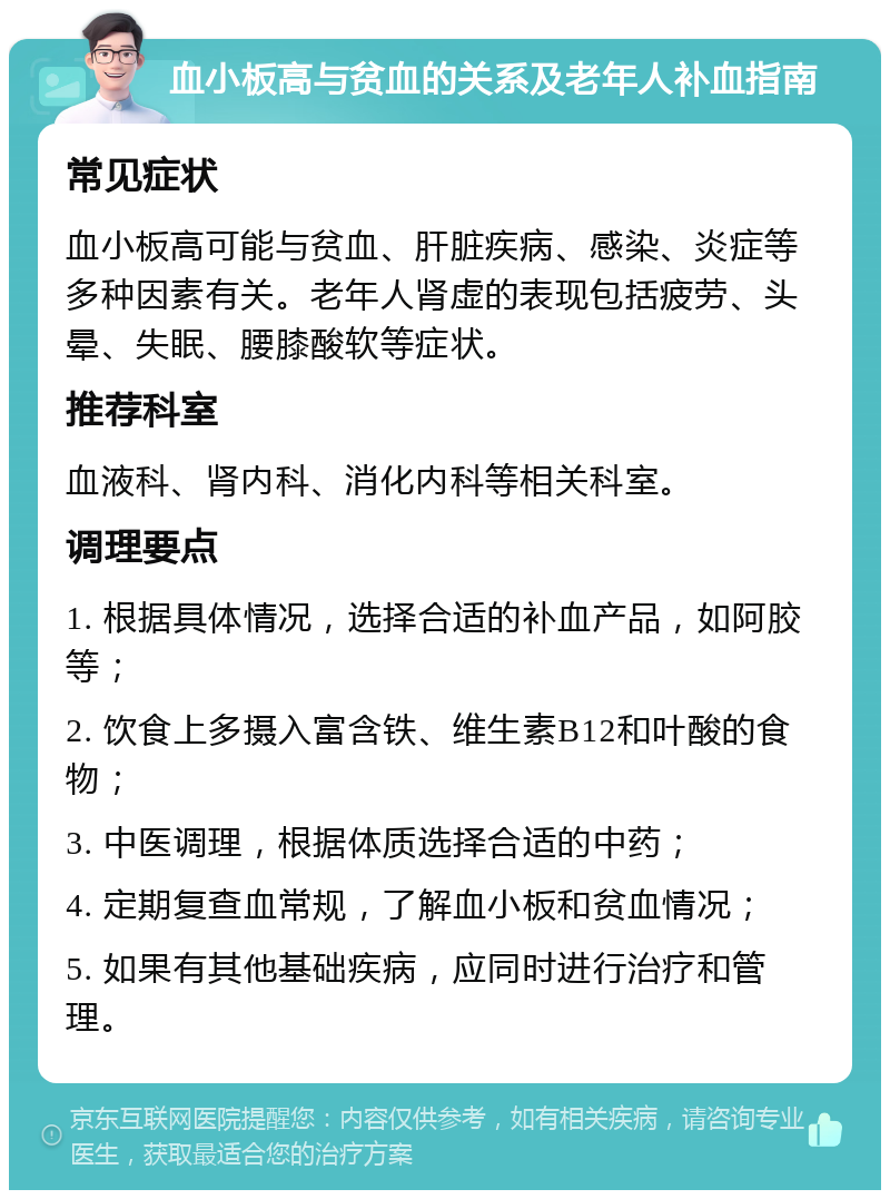 血小板高与贫血的关系及老年人补血指南 常见症状 血小板高可能与贫血、肝脏疾病、感染、炎症等多种因素有关。老年人肾虚的表现包括疲劳、头晕、失眠、腰膝酸软等症状。 推荐科室 血液科、肾内科、消化内科等相关科室。 调理要点 1. 根据具体情况，选择合适的补血产品，如阿胶等； 2. 饮食上多摄入富含铁、维生素B12和叶酸的食物； 3. 中医调理，根据体质选择合适的中药； 4. 定期复查血常规，了解血小板和贫血情况； 5. 如果有其他基础疾病，应同时进行治疗和管理。