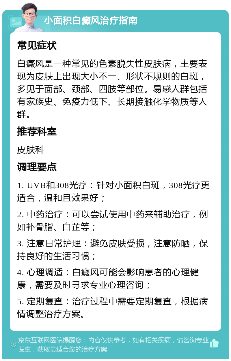 小面积白癜风治疗指南 常见症状 白癜风是一种常见的色素脱失性皮肤病，主要表现为皮肤上出现大小不一、形状不规则的白斑，多见于面部、颈部、四肢等部位。易感人群包括有家族史、免疫力低下、长期接触化学物质等人群。 推荐科室 皮肤科 调理要点 1. UVB和308光疗：针对小面积白斑，308光疗更适合，温和且效果好； 2. 中药治疗：可以尝试使用中药来辅助治疗，例如补骨脂、白芷等； 3. 注意日常护理：避免皮肤受损，注意防晒，保持良好的生活习惯； 4. 心理调适：白癜风可能会影响患者的心理健康，需要及时寻求专业心理咨询； 5. 定期复查：治疗过程中需要定期复查，根据病情调整治疗方案。