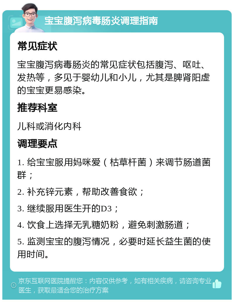 宝宝腹泻病毒肠炎调理指南 常见症状 宝宝腹泻病毒肠炎的常见症状包括腹泻、呕吐、发热等，多见于婴幼儿和小儿，尤其是脾肾阳虚的宝宝更易感染。 推荐科室 儿科或消化内科 调理要点 1. 给宝宝服用妈咪爱（枯草杆菌）来调节肠道菌群； 2. 补充锌元素，帮助改善食欲； 3. 继续服用医生开的D3； 4. 饮食上选择无乳糖奶粉，避免刺激肠道； 5. 监测宝宝的腹泻情况，必要时延长益生菌的使用时间。