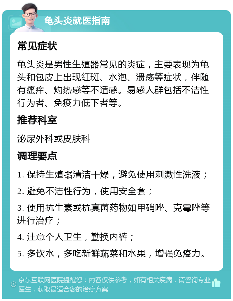 龟头炎就医指南 常见症状 龟头炎是男性生殖器常见的炎症，主要表现为龟头和包皮上出现红斑、水泡、溃疡等症状，伴随有瘙痒、灼热感等不适感。易感人群包括不洁性行为者、免疫力低下者等。 推荐科室 泌尿外科或皮肤科 调理要点 1. 保持生殖器清洁干燥，避免使用刺激性洗液； 2. 避免不洁性行为，使用安全套； 3. 使用抗生素或抗真菌药物如甲硝唑、克霉唑等进行治疗； 4. 注意个人卫生，勤换内裤； 5. 多饮水，多吃新鲜蔬菜和水果，增强免疫力。