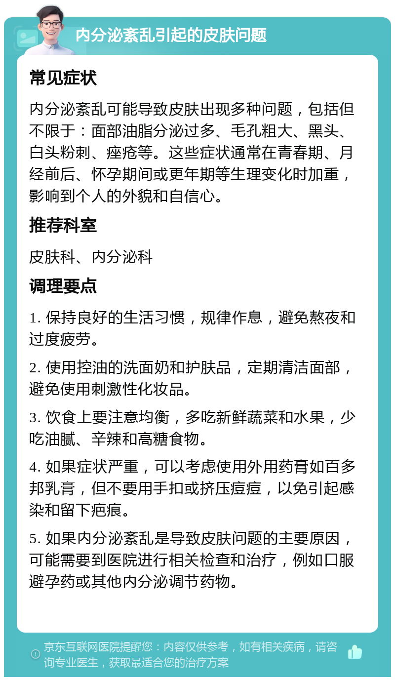 内分泌紊乱引起的皮肤问题 常见症状 内分泌紊乱可能导致皮肤出现多种问题，包括但不限于：面部油脂分泌过多、毛孔粗大、黑头、白头粉刺、痤疮等。这些症状通常在青春期、月经前后、怀孕期间或更年期等生理变化时加重，影响到个人的外貌和自信心。 推荐科室 皮肤科、内分泌科 调理要点 1. 保持良好的生活习惯，规律作息，避免熬夜和过度疲劳。 2. 使用控油的洗面奶和护肤品，定期清洁面部，避免使用刺激性化妆品。 3. 饮食上要注意均衡，多吃新鲜蔬菜和水果，少吃油腻、辛辣和高糖食物。 4. 如果症状严重，可以考虑使用外用药膏如百多邦乳膏，但不要用手扣或挤压痘痘，以免引起感染和留下疤痕。 5. 如果内分泌紊乱是导致皮肤问题的主要原因，可能需要到医院进行相关检查和治疗，例如口服避孕药或其他内分泌调节药物。