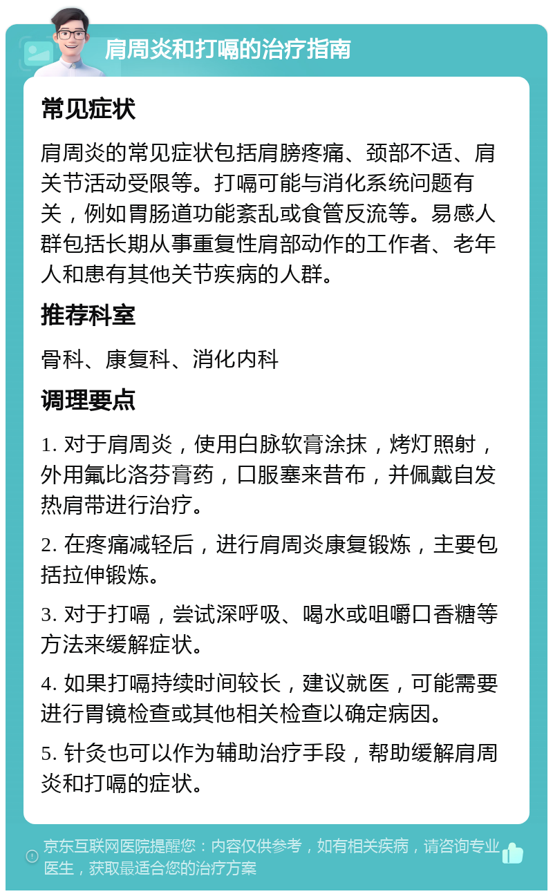 肩周炎和打嗝的治疗指南 常见症状 肩周炎的常见症状包括肩膀疼痛、颈部不适、肩关节活动受限等。打嗝可能与消化系统问题有关，例如胃肠道功能紊乱或食管反流等。易感人群包括长期从事重复性肩部动作的工作者、老年人和患有其他关节疾病的人群。 推荐科室 骨科、康复科、消化内科 调理要点 1. 对于肩周炎，使用白脉软膏涂抹，烤灯照射，外用氟比洛芬膏药，口服塞来昔布，并佩戴自发热肩带进行治疗。 2. 在疼痛减轻后，进行肩周炎康复锻炼，主要包括拉伸锻炼。 3. 对于打嗝，尝试深呼吸、喝水或咀嚼口香糖等方法来缓解症状。 4. 如果打嗝持续时间较长，建议就医，可能需要进行胃镜检查或其他相关检查以确定病因。 5. 针灸也可以作为辅助治疗手段，帮助缓解肩周炎和打嗝的症状。