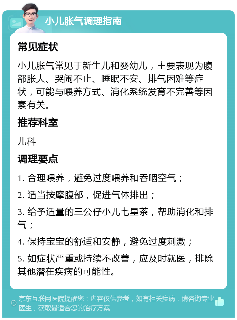 小儿胀气调理指南 常见症状 小儿胀气常见于新生儿和婴幼儿，主要表现为腹部胀大、哭闹不止、睡眠不安、排气困难等症状，可能与喂养方式、消化系统发育不完善等因素有关。 推荐科室 儿科 调理要点 1. 合理喂养，避免过度喂养和吞咽空气； 2. 适当按摩腹部，促进气体排出； 3. 给予适量的三公仔小儿七星茶，帮助消化和排气； 4. 保持宝宝的舒适和安静，避免过度刺激； 5. 如症状严重或持续不改善，应及时就医，排除其他潜在疾病的可能性。