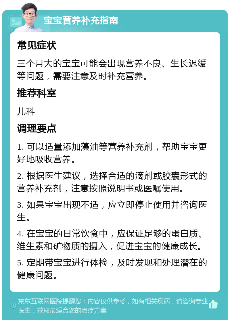 宝宝营养补充指南 常见症状 三个月大的宝宝可能会出现营养不良、生长迟缓等问题，需要注意及时补充营养。 推荐科室 儿科 调理要点 1. 可以适量添加藻油等营养补充剂，帮助宝宝更好地吸收营养。 2. 根据医生建议，选择合适的滴剂或胶囊形式的营养补充剂，注意按照说明书或医嘱使用。 3. 如果宝宝出现不适，应立即停止使用并咨询医生。 4. 在宝宝的日常饮食中，应保证足够的蛋白质、维生素和矿物质的摄入，促进宝宝的健康成长。 5. 定期带宝宝进行体检，及时发现和处理潜在的健康问题。