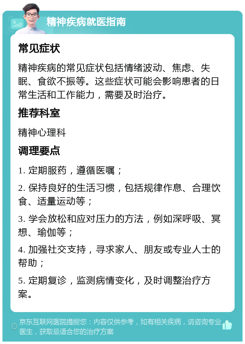 精神疾病就医指南 常见症状 精神疾病的常见症状包括情绪波动、焦虑、失眠、食欲不振等。这些症状可能会影响患者的日常生活和工作能力，需要及时治疗。 推荐科室 精神心理科 调理要点 1. 定期服药，遵循医嘱； 2. 保持良好的生活习惯，包括规律作息、合理饮食、适量运动等； 3. 学会放松和应对压力的方法，例如深呼吸、冥想、瑜伽等； 4. 加强社交支持，寻求家人、朋友或专业人士的帮助； 5. 定期复诊，监测病情变化，及时调整治疗方案。