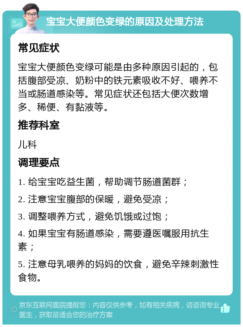 宝宝大便颜色变绿的原因及处理方法 常见症状 宝宝大便颜色变绿可能是由多种原因引起的，包括腹部受凉、奶粉中的铁元素吸收不好、喂养不当或肠道感染等。常见症状还包括大便次数增多、稀便、有黏液等。 推荐科室 儿科 调理要点 1. 给宝宝吃益生菌，帮助调节肠道菌群； 2. 注意宝宝腹部的保暖，避免受凉； 3. 调整喂养方式，避免饥饿或过饱； 4. 如果宝宝有肠道感染，需要遵医嘱服用抗生素； 5. 注意母乳喂养的妈妈的饮食，避免辛辣刺激性食物。