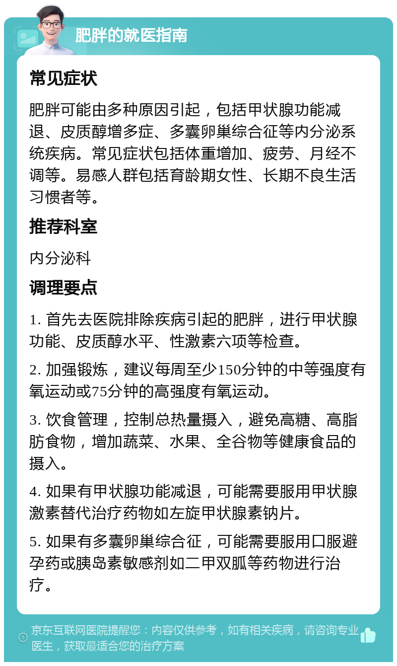 肥胖的就医指南 常见症状 肥胖可能由多种原因引起，包括甲状腺功能减退、皮质醇增多症、多囊卵巢综合征等内分泌系统疾病。常见症状包括体重增加、疲劳、月经不调等。易感人群包括育龄期女性、长期不良生活习惯者等。 推荐科室 内分泌科 调理要点 1. 首先去医院排除疾病引起的肥胖，进行甲状腺功能、皮质醇水平、性激素六项等检查。 2. 加强锻炼，建议每周至少150分钟的中等强度有氧运动或75分钟的高强度有氧运动。 3. 饮食管理，控制总热量摄入，避免高糖、高脂肪食物，增加蔬菜、水果、全谷物等健康食品的摄入。 4. 如果有甲状腺功能减退，可能需要服用甲状腺激素替代治疗药物如左旋甲状腺素钠片。 5. 如果有多囊卵巢综合征，可能需要服用口服避孕药或胰岛素敏感剂如二甲双胍等药物进行治疗。