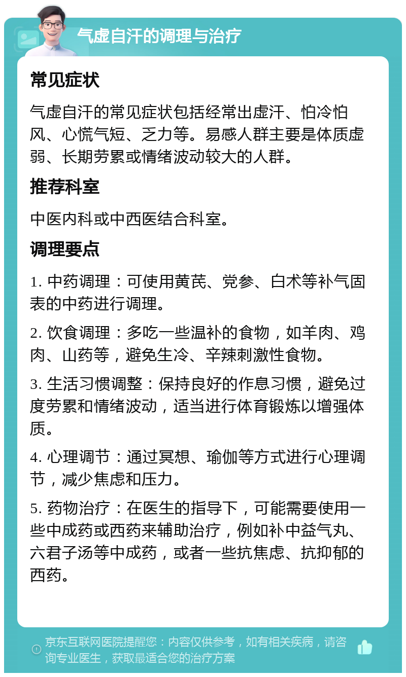 气虚自汗的调理与治疗 常见症状 气虚自汗的常见症状包括经常出虚汗、怕冷怕风、心慌气短、乏力等。易感人群主要是体质虚弱、长期劳累或情绪波动较大的人群。 推荐科室 中医内科或中西医结合科室。 调理要点 1. 中药调理：可使用黄芪、党参、白术等补气固表的中药进行调理。 2. 饮食调理：多吃一些温补的食物，如羊肉、鸡肉、山药等，避免生冷、辛辣刺激性食物。 3. 生活习惯调整：保持良好的作息习惯，避免过度劳累和情绪波动，适当进行体育锻炼以增强体质。 4. 心理调节：通过冥想、瑜伽等方式进行心理调节，减少焦虑和压力。 5. 药物治疗：在医生的指导下，可能需要使用一些中成药或西药来辅助治疗，例如补中益气丸、六君子汤等中成药，或者一些抗焦虑、抗抑郁的西药。