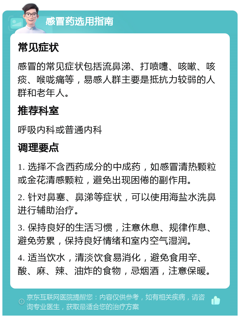 感冒药选用指南 常见症状 感冒的常见症状包括流鼻涕、打喷嚏、咳嗽、咳痰、喉咙痛等，易感人群主要是抵抗力较弱的人群和老年人。 推荐科室 呼吸内科或普通内科 调理要点 1. 选择不含西药成分的中成药，如感冒清热颗粒或金花清感颗粒，避免出现困倦的副作用。 2. 针对鼻塞、鼻涕等症状，可以使用海盐水洗鼻进行辅助治疗。 3. 保持良好的生活习惯，注意休息、规律作息、避免劳累，保持良好情绪和室内空气湿润。 4. 适当饮水，清淡饮食易消化，避免食用辛、酸、麻、辣、油炸的食物，忌烟酒，注意保暖。