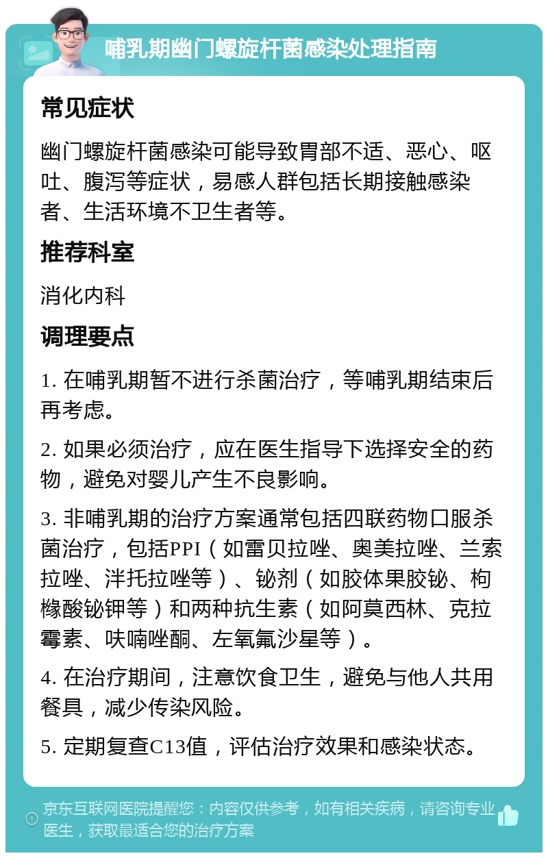 哺乳期幽门螺旋杆菌感染处理指南 常见症状 幽门螺旋杆菌感染可能导致胃部不适、恶心、呕吐、腹泻等症状，易感人群包括长期接触感染者、生活环境不卫生者等。 推荐科室 消化内科 调理要点 1. 在哺乳期暂不进行杀菌治疗，等哺乳期结束后再考虑。 2. 如果必须治疗，应在医生指导下选择安全的药物，避免对婴儿产生不良影响。 3. 非哺乳期的治疗方案通常包括四联药物口服杀菌治疗，包括PPI（如雷贝拉唑、奥美拉唑、兰索拉唑、泮托拉唑等）、铋剂（如胶体果胶铋、枸橼酸铋钾等）和两种抗生素（如阿莫西林、克拉霉素、呋喃唑酮、左氧氟沙星等）。 4. 在治疗期间，注意饮食卫生，避免与他人共用餐具，减少传染风险。 5. 定期复查C13值，评估治疗效果和感染状态。