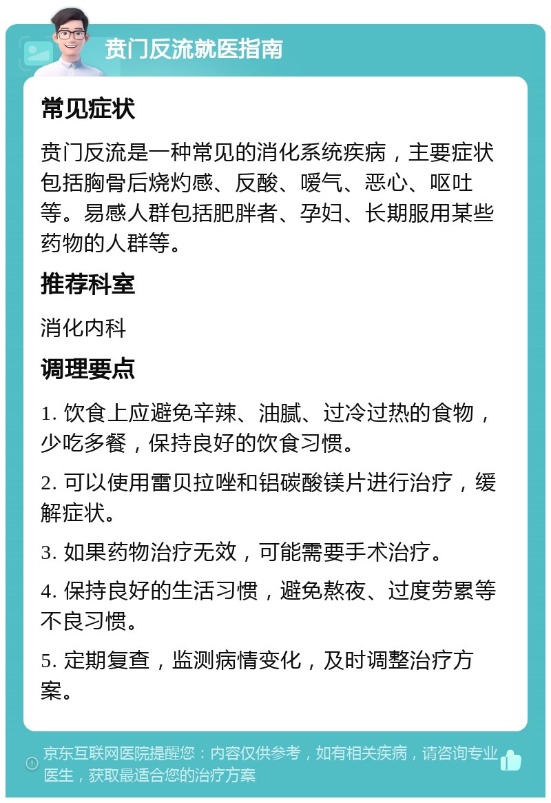 贲门反流就医指南 常见症状 贲门反流是一种常见的消化系统疾病，主要症状包括胸骨后烧灼感、反酸、嗳气、恶心、呕吐等。易感人群包括肥胖者、孕妇、长期服用某些药物的人群等。 推荐科室 消化内科 调理要点 1. 饮食上应避免辛辣、油腻、过冷过热的食物，少吃多餐，保持良好的饮食习惯。 2. 可以使用雷贝拉唑和铝碳酸镁片进行治疗，缓解症状。 3. 如果药物治疗无效，可能需要手术治疗。 4. 保持良好的生活习惯，避免熬夜、过度劳累等不良习惯。 5. 定期复查，监测病情变化，及时调整治疗方案。