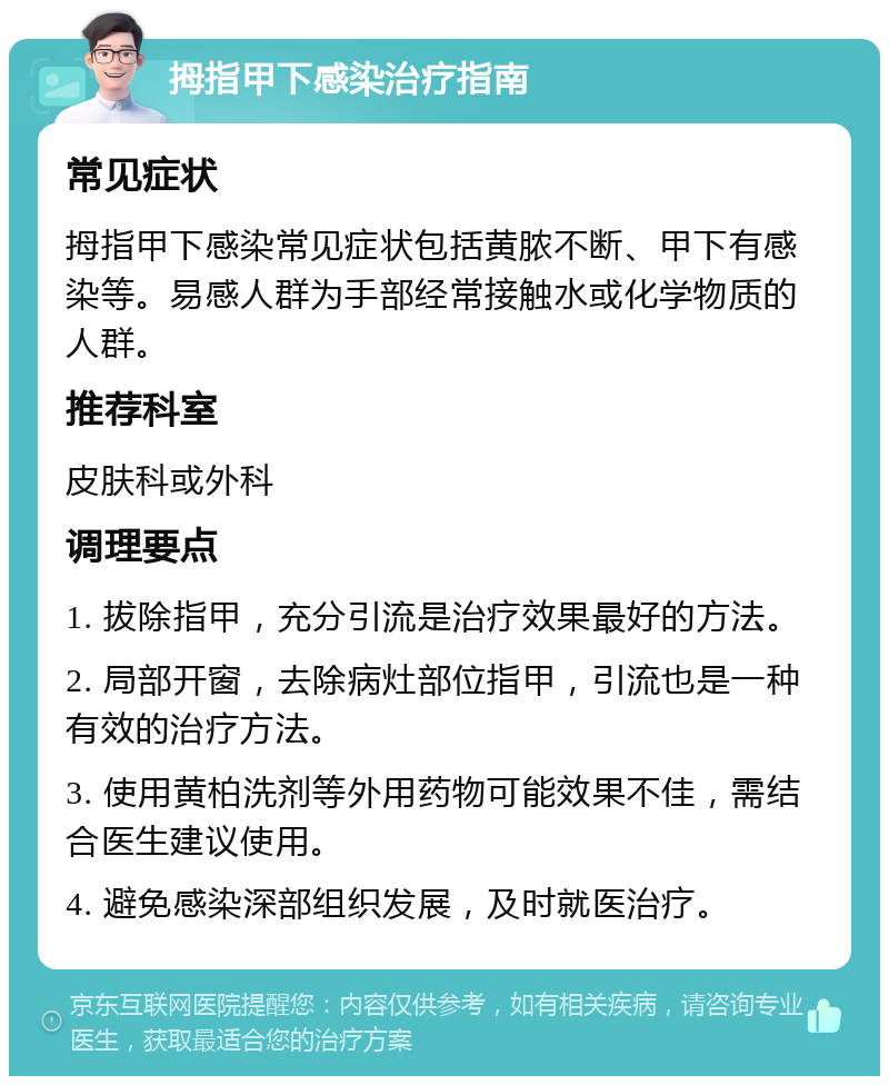 拇指甲下感染治疗指南 常见症状 拇指甲下感染常见症状包括黄脓不断、甲下有感染等。易感人群为手部经常接触水或化学物质的人群。 推荐科室 皮肤科或外科 调理要点 1. 拔除指甲，充分引流是治疗效果最好的方法。 2. 局部开窗，去除病灶部位指甲，引流也是一种有效的治疗方法。 3. 使用黄柏洗剂等外用药物可能效果不佳，需结合医生建议使用。 4. 避免感染深部组织发展，及时就医治疗。