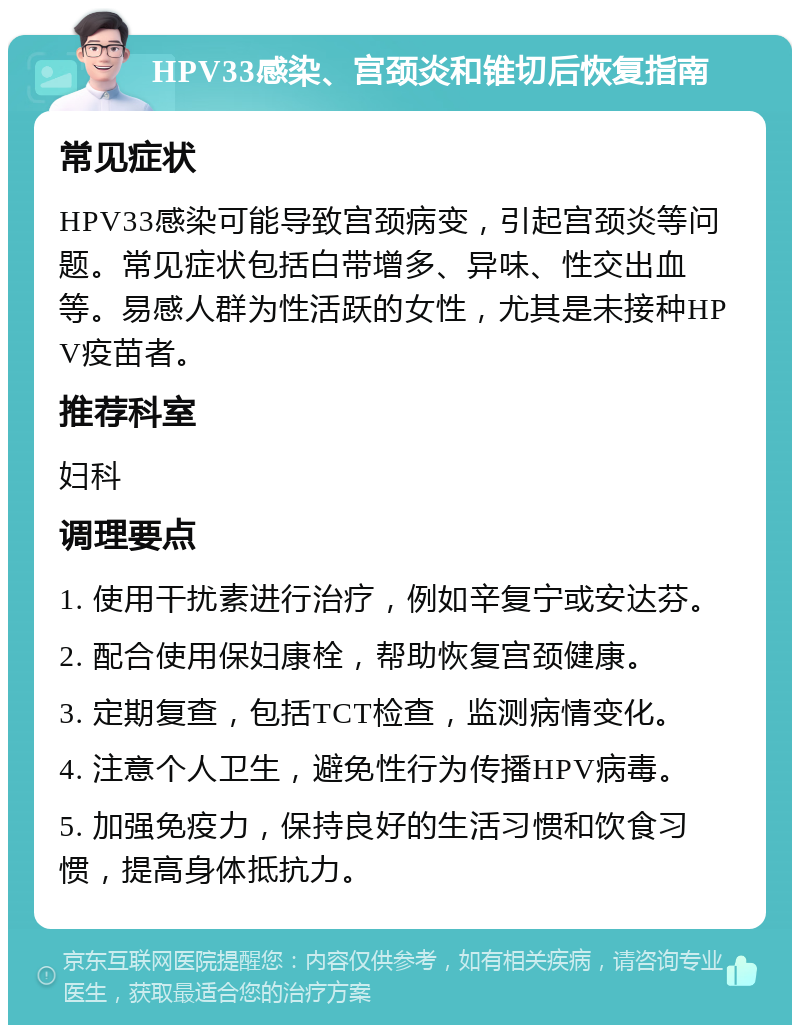 HPV33感染、宫颈炎和锥切后恢复指南 常见症状 HPV33感染可能导致宫颈病变，引起宫颈炎等问题。常见症状包括白带增多、异味、性交出血等。易感人群为性活跃的女性，尤其是未接种HPV疫苗者。 推荐科室 妇科 调理要点 1. 使用干扰素进行治疗，例如辛复宁或安达芬。 2. 配合使用保妇康栓，帮助恢复宫颈健康。 3. 定期复查，包括TCT检查，监测病情变化。 4. 注意个人卫生，避免性行为传播HPV病毒。 5. 加强免疫力，保持良好的生活习惯和饮食习惯，提高身体抵抗力。