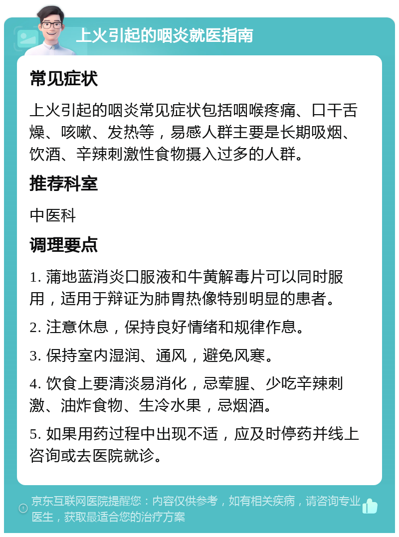 上火引起的咽炎就医指南 常见症状 上火引起的咽炎常见症状包括咽喉疼痛、口干舌燥、咳嗽、发热等，易感人群主要是长期吸烟、饮酒、辛辣刺激性食物摄入过多的人群。 推荐科室 中医科 调理要点 1. 蒲地蓝消炎口服液和牛黄解毒片可以同时服用，适用于辩证为肺胃热像特别明显的患者。 2. 注意休息，保持良好情绪和规律作息。 3. 保持室内湿润、通风，避免风寒。 4. 饮食上要清淡易消化，忌荤腥、少吃辛辣刺激、油炸食物、生冷水果，忌烟酒。 5. 如果用药过程中出现不适，应及时停药并线上咨询或去医院就诊。