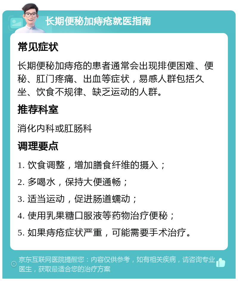 长期便秘加痔疮就医指南 常见症状 长期便秘加痔疮的患者通常会出现排便困难、便秘、肛门疼痛、出血等症状，易感人群包括久坐、饮食不规律、缺乏运动的人群。 推荐科室 消化内科或肛肠科 调理要点 1. 饮食调整，增加膳食纤维的摄入； 2. 多喝水，保持大便通畅； 3. 适当运动，促进肠道蠕动； 4. 使用乳果糖口服液等药物治疗便秘； 5. 如果痔疮症状严重，可能需要手术治疗。