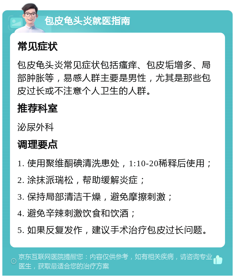 包皮龟头炎就医指南 常见症状 包皮龟头炎常见症状包括瘙痒、包皮垢增多、局部肿胀等，易感人群主要是男性，尤其是那些包皮过长或不注意个人卫生的人群。 推荐科室 泌尿外科 调理要点 1. 使用聚维酮碘清洗患处，1:10-20稀释后使用； 2. 涂抹派瑞松，帮助缓解炎症； 3. 保持局部清洁干燥，避免摩擦刺激； 4. 避免辛辣刺激饮食和饮酒； 5. 如果反复发作，建议手术治疗包皮过长问题。