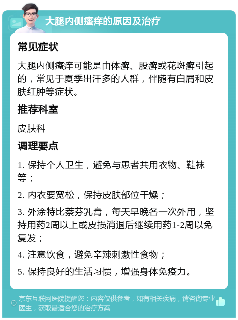 大腿内侧瘙痒的原因及治疗 常见症状 大腿内侧瘙痒可能是由体癣、股癣或花斑癣引起的，常见于夏季出汗多的人群，伴随有白屑和皮肤红肿等症状。 推荐科室 皮肤科 调理要点 1. 保持个人卫生，避免与患者共用衣物、鞋袜等； 2. 内衣要宽松，保持皮肤部位干燥； 3. 外涂特比萘芬乳膏，每天早晚各一次外用，坚持用药2周以上或皮损消退后继续用药1-2周以免复发； 4. 注意饮食，避免辛辣刺激性食物； 5. 保持良好的生活习惯，增强身体免疫力。