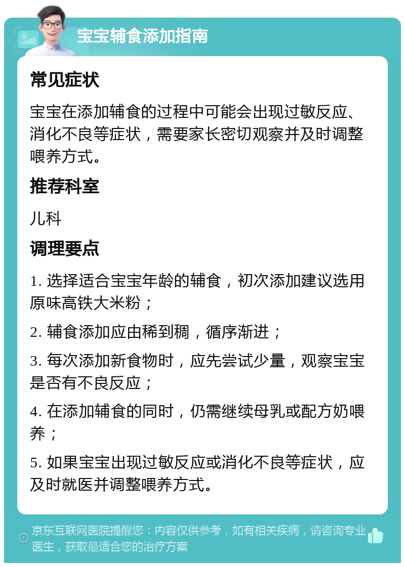 宝宝辅食添加指南 常见症状 宝宝在添加辅食的过程中可能会出现过敏反应、消化不良等症状，需要家长密切观察并及时调整喂养方式。 推荐科室 儿科 调理要点 1. 选择适合宝宝年龄的辅食，初次添加建议选用原味高铁大米粉； 2. 辅食添加应由稀到稠，循序渐进； 3. 每次添加新食物时，应先尝试少量，观察宝宝是否有不良反应； 4. 在添加辅食的同时，仍需继续母乳或配方奶喂养； 5. 如果宝宝出现过敏反应或消化不良等症状，应及时就医并调整喂养方式。