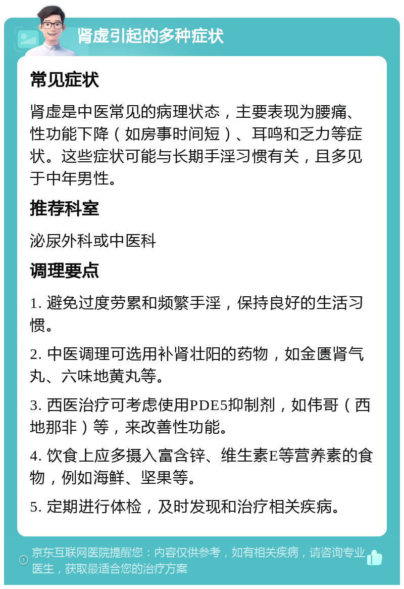 肾虚引起的多种症状 常见症状 肾虚是中医常见的病理状态，主要表现为腰痛、性功能下降（如房事时间短）、耳鸣和乏力等症状。这些症状可能与长期手淫习惯有关，且多见于中年男性。 推荐科室 泌尿外科或中医科 调理要点 1. 避免过度劳累和频繁手淫，保持良好的生活习惯。 2. 中医调理可选用补肾壮阳的药物，如金匮肾气丸、六味地黄丸等。 3. 西医治疗可考虑使用PDE5抑制剂，如伟哥（西地那非）等，来改善性功能。 4. 饮食上应多摄入富含锌、维生素E等营养素的食物，例如海鲜、坚果等。 5. 定期进行体检，及时发现和治疗相关疾病。