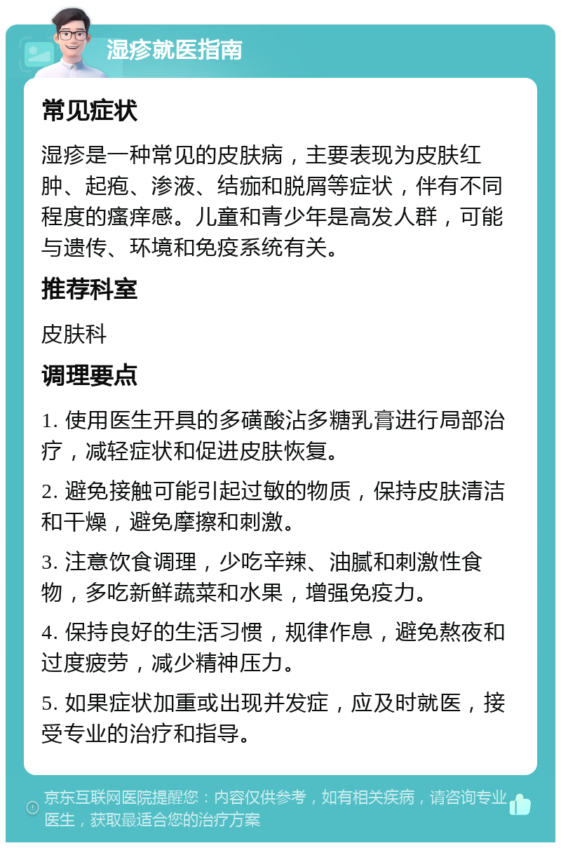 湿疹就医指南 常见症状 湿疹是一种常见的皮肤病，主要表现为皮肤红肿、起疱、渗液、结痂和脱屑等症状，伴有不同程度的瘙痒感。儿童和青少年是高发人群，可能与遗传、环境和免疫系统有关。 推荐科室 皮肤科 调理要点 1. 使用医生开具的多磺酸沾多糖乳膏进行局部治疗，减轻症状和促进皮肤恢复。 2. 避免接触可能引起过敏的物质，保持皮肤清洁和干燥，避免摩擦和刺激。 3. 注意饮食调理，少吃辛辣、油腻和刺激性食物，多吃新鲜蔬菜和水果，增强免疫力。 4. 保持良好的生活习惯，规律作息，避免熬夜和过度疲劳，减少精神压力。 5. 如果症状加重或出现并发症，应及时就医，接受专业的治疗和指导。