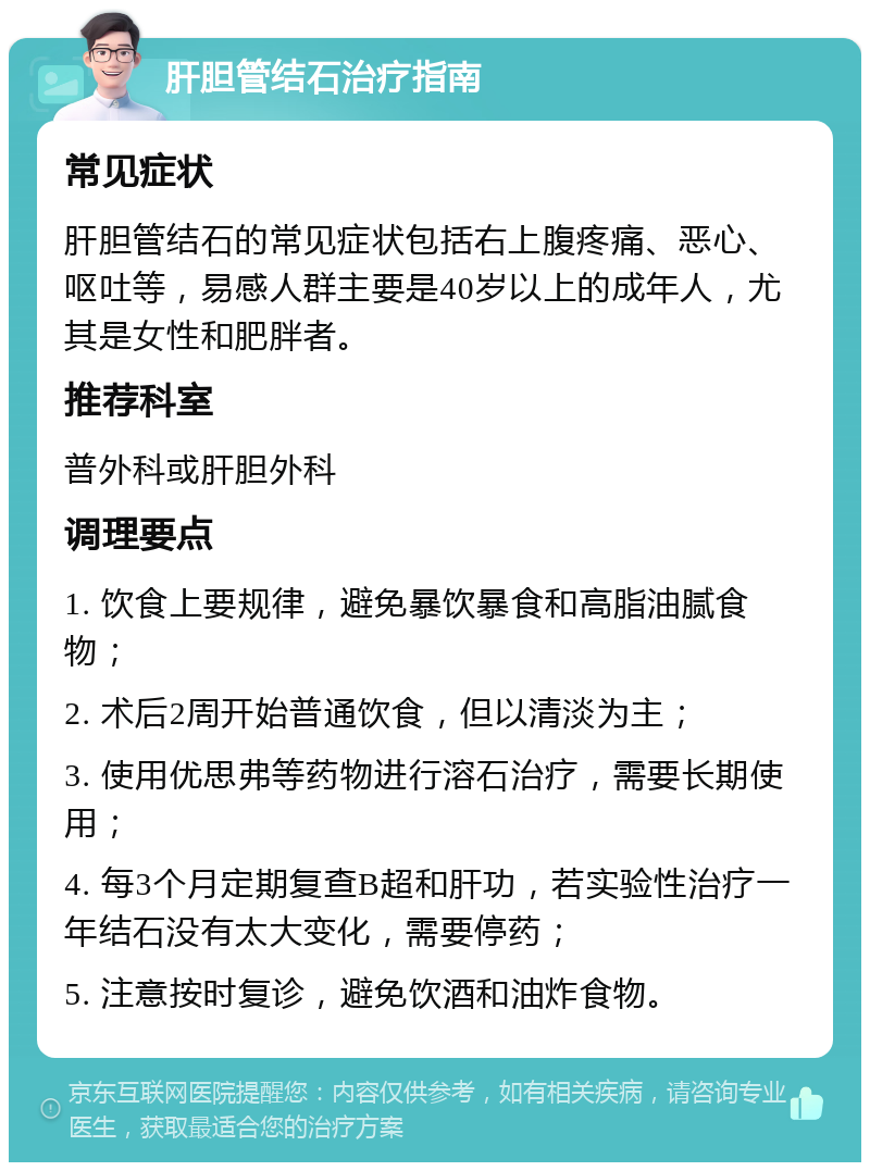 肝胆管结石治疗指南 常见症状 肝胆管结石的常见症状包括右上腹疼痛、恶心、呕吐等，易感人群主要是40岁以上的成年人，尤其是女性和肥胖者。 推荐科室 普外科或肝胆外科 调理要点 1. 饮食上要规律，避免暴饮暴食和高脂油腻食物； 2. 术后2周开始普通饮食，但以清淡为主； 3. 使用优思弗等药物进行溶石治疗，需要长期使用； 4. 每3个月定期复查B超和肝功，若实验性治疗一年结石没有太大变化，需要停药； 5. 注意按时复诊，避免饮酒和油炸食物。