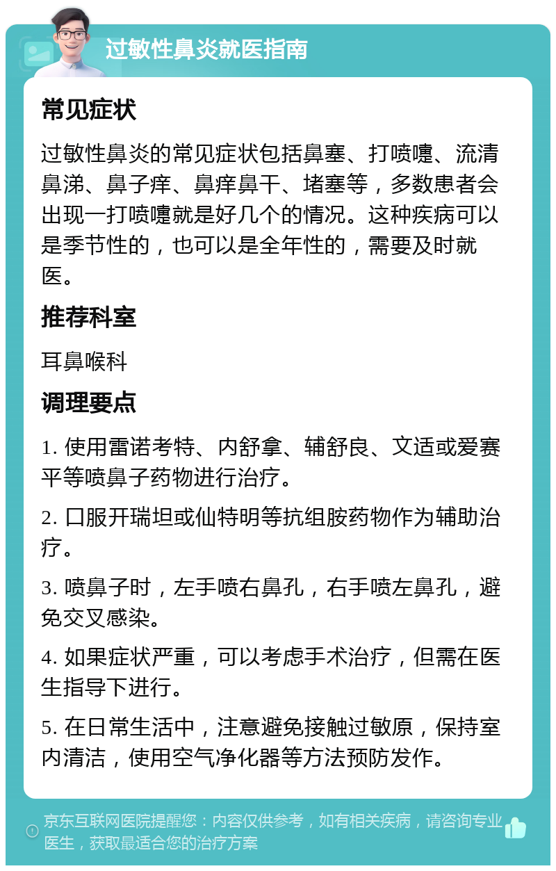 过敏性鼻炎就医指南 常见症状 过敏性鼻炎的常见症状包括鼻塞、打喷嚏、流清鼻涕、鼻子痒、鼻痒鼻干、堵塞等，多数患者会出现一打喷嚏就是好几个的情况。这种疾病可以是季节性的，也可以是全年性的，需要及时就医。 推荐科室 耳鼻喉科 调理要点 1. 使用雷诺考特、内舒拿、辅舒良、文适或爱赛平等喷鼻子药物进行治疗。 2. 口服开瑞坦或仙特明等抗组胺药物作为辅助治疗。 3. 喷鼻子时，左手喷右鼻孔，右手喷左鼻孔，避免交叉感染。 4. 如果症状严重，可以考虑手术治疗，但需在医生指导下进行。 5. 在日常生活中，注意避免接触过敏原，保持室内清洁，使用空气净化器等方法预防发作。