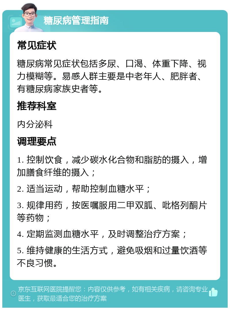 糖尿病管理指南 常见症状 糖尿病常见症状包括多尿、口渴、体重下降、视力模糊等。易感人群主要是中老年人、肥胖者、有糖尿病家族史者等。 推荐科室 内分泌科 调理要点 1. 控制饮食，减少碳水化合物和脂肪的摄入，增加膳食纤维的摄入； 2. 适当运动，帮助控制血糖水平； 3. 规律用药，按医嘱服用二甲双胍、吡格列酮片等药物； 4. 定期监测血糖水平，及时调整治疗方案； 5. 维持健康的生活方式，避免吸烟和过量饮酒等不良习惯。