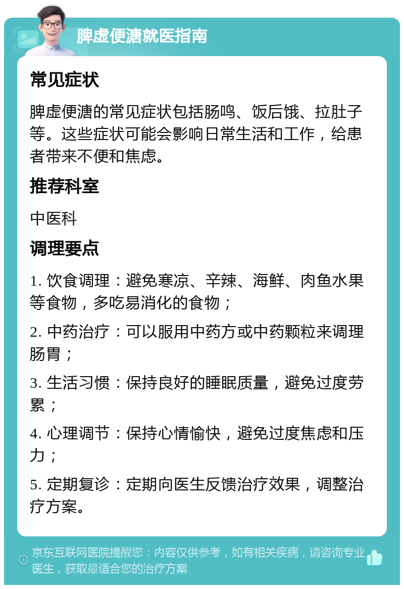 脾虚便溏就医指南 常见症状 脾虚便溏的常见症状包括肠鸣、饭后饿、拉肚子等。这些症状可能会影响日常生活和工作，给患者带来不便和焦虑。 推荐科室 中医科 调理要点 1. 饮食调理：避免寒凉、辛辣、海鲜、肉鱼水果等食物，多吃易消化的食物； 2. 中药治疗：可以服用中药方或中药颗粒来调理肠胃； 3. 生活习惯：保持良好的睡眠质量，避免过度劳累； 4. 心理调节：保持心情愉快，避免过度焦虑和压力； 5. 定期复诊：定期向医生反馈治疗效果，调整治疗方案。