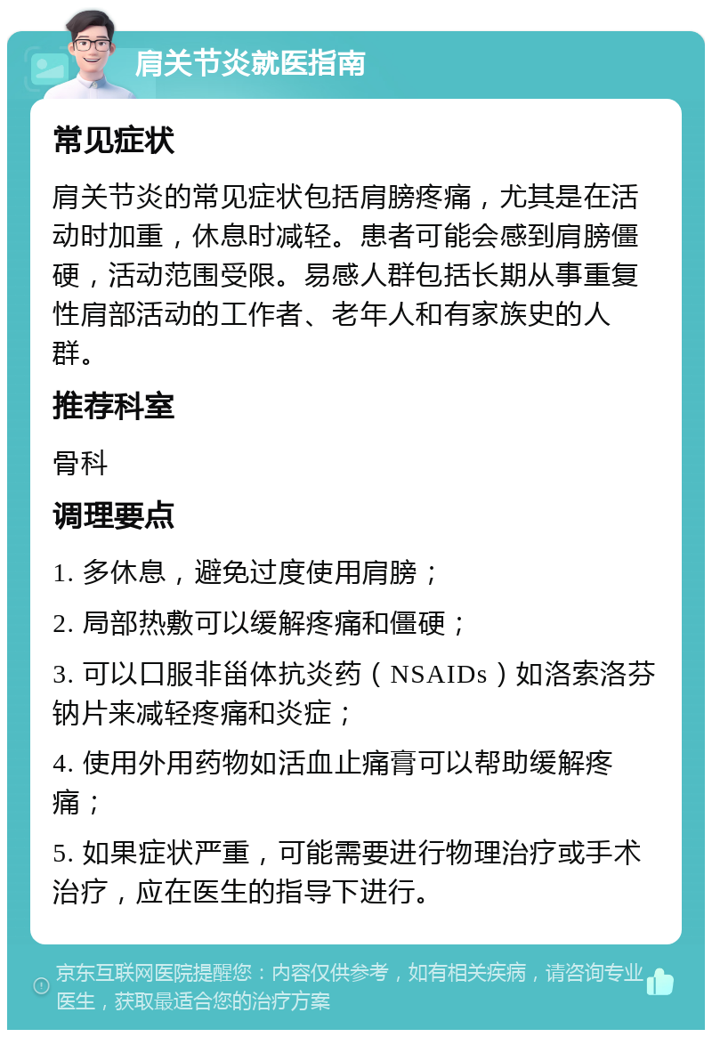 肩关节炎就医指南 常见症状 肩关节炎的常见症状包括肩膀疼痛，尤其是在活动时加重，休息时减轻。患者可能会感到肩膀僵硬，活动范围受限。易感人群包括长期从事重复性肩部活动的工作者、老年人和有家族史的人群。 推荐科室 骨科 调理要点 1. 多休息，避免过度使用肩膀； 2. 局部热敷可以缓解疼痛和僵硬； 3. 可以口服非甾体抗炎药（NSAIDs）如洛索洛芬钠片来减轻疼痛和炎症； 4. 使用外用药物如活血止痛膏可以帮助缓解疼痛； 5. 如果症状严重，可能需要进行物理治疗或手术治疗，应在医生的指导下进行。