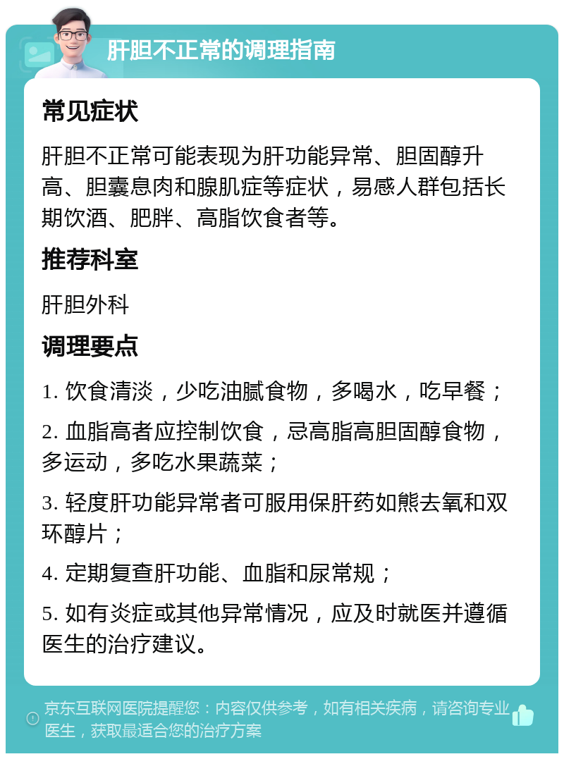 肝胆不正常的调理指南 常见症状 肝胆不正常可能表现为肝功能异常、胆固醇升高、胆囊息肉和腺肌症等症状，易感人群包括长期饮酒、肥胖、高脂饮食者等。 推荐科室 肝胆外科 调理要点 1. 饮食清淡，少吃油腻食物，多喝水，吃早餐； 2. 血脂高者应控制饮食，忌高脂高胆固醇食物，多运动，多吃水果蔬菜； 3. 轻度肝功能异常者可服用保肝药如熊去氧和双环醇片； 4. 定期复查肝功能、血脂和尿常规； 5. 如有炎症或其他异常情况，应及时就医并遵循医生的治疗建议。