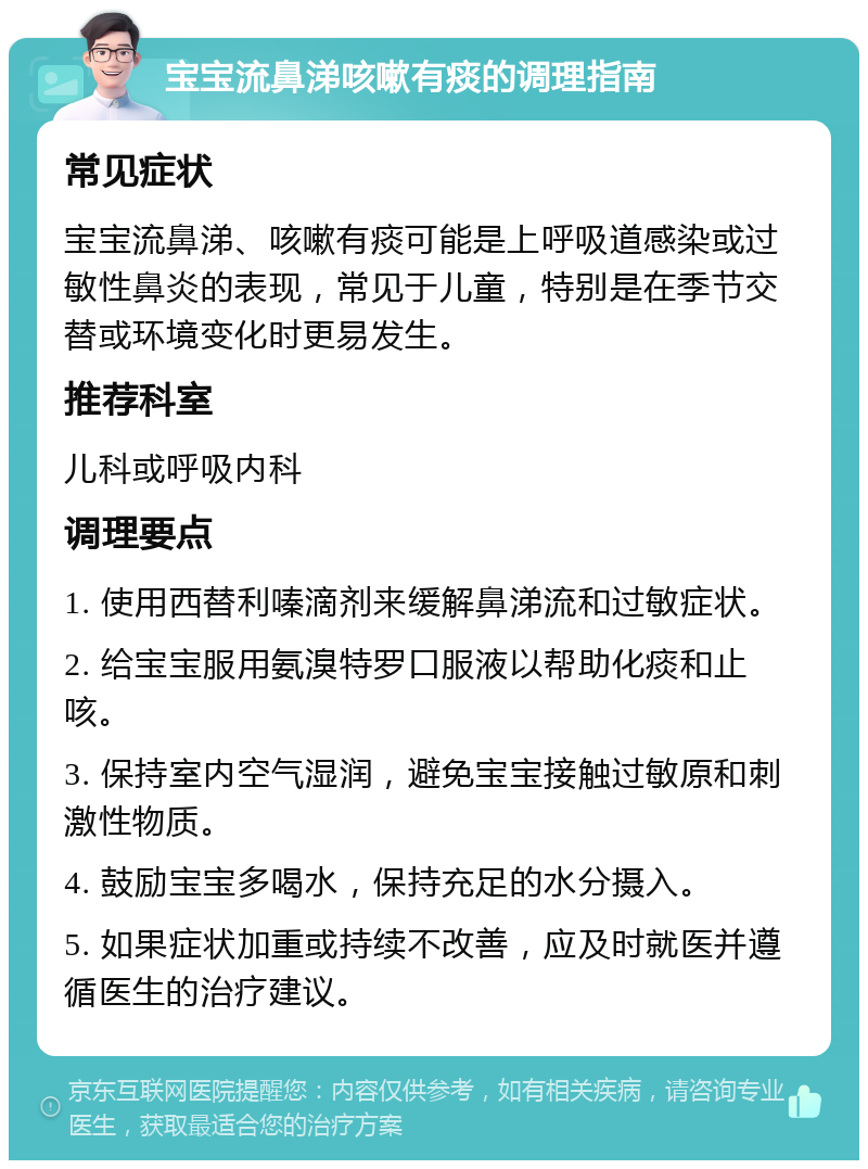 宝宝流鼻涕咳嗽有痰的调理指南 常见症状 宝宝流鼻涕、咳嗽有痰可能是上呼吸道感染或过敏性鼻炎的表现，常见于儿童，特别是在季节交替或环境变化时更易发生。 推荐科室 儿科或呼吸内科 调理要点 1. 使用西替利嗪滴剂来缓解鼻涕流和过敏症状。 2. 给宝宝服用氨溴特罗口服液以帮助化痰和止咳。 3. 保持室内空气湿润，避免宝宝接触过敏原和刺激性物质。 4. 鼓励宝宝多喝水，保持充足的水分摄入。 5. 如果症状加重或持续不改善，应及时就医并遵循医生的治疗建议。