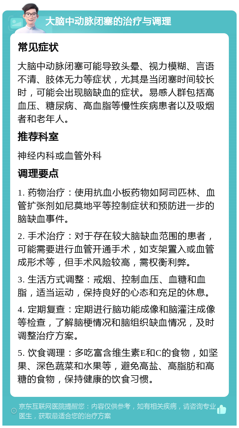 大脑中动脉闭塞的治疗与调理 常见症状 大脑中动脉闭塞可能导致头晕、视力模糊、言语不清、肢体无力等症状，尤其是当闭塞时间较长时，可能会出现脑缺血的症状。易感人群包括高血压、糖尿病、高血脂等慢性疾病患者以及吸烟者和老年人。 推荐科室 神经内科或血管外科 调理要点 1. 药物治疗：使用抗血小板药物如阿司匹林、血管扩张剂如尼莫地平等控制症状和预防进一步的脑缺血事件。 2. 手术治疗：对于存在较大脑缺血范围的患者，可能需要进行血管开通手术，如支架置入或血管成形术等，但手术风险较高，需权衡利弊。 3. 生活方式调整：戒烟、控制血压、血糖和血脂，适当运动，保持良好的心态和充足的休息。 4. 定期复查：定期进行脑功能成像和脑灌注成像等检查，了解脑梗情况和脑组织缺血情况，及时调整治疗方案。 5. 饮食调理：多吃富含维生素E和C的食物，如坚果、深色蔬菜和水果等，避免高盐、高脂肪和高糖的食物，保持健康的饮食习惯。