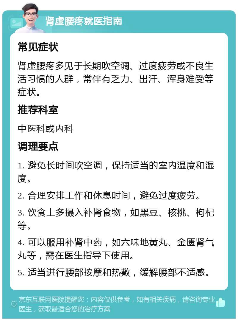 肾虚腰疼就医指南 常见症状 肾虚腰疼多见于长期吹空调、过度疲劳或不良生活习惯的人群，常伴有乏力、出汗、浑身难受等症状。 推荐科室 中医科或内科 调理要点 1. 避免长时间吹空调，保持适当的室内温度和湿度。 2. 合理安排工作和休息时间，避免过度疲劳。 3. 饮食上多摄入补肾食物，如黑豆、核桃、枸杞等。 4. 可以服用补肾中药，如六味地黄丸、金匮肾气丸等，需在医生指导下使用。 5. 适当进行腰部按摩和热敷，缓解腰部不适感。