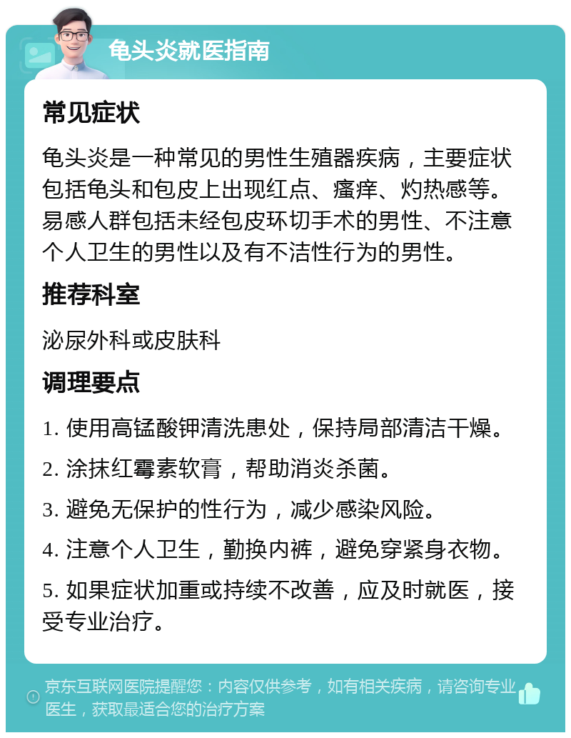 龟头炎就医指南 常见症状 龟头炎是一种常见的男性生殖器疾病，主要症状包括龟头和包皮上出现红点、瘙痒、灼热感等。易感人群包括未经包皮环切手术的男性、不注意个人卫生的男性以及有不洁性行为的男性。 推荐科室 泌尿外科或皮肤科 调理要点 1. 使用高锰酸钾清洗患处，保持局部清洁干燥。 2. 涂抹红霉素软膏，帮助消炎杀菌。 3. 避免无保护的性行为，减少感染风险。 4. 注意个人卫生，勤换内裤，避免穿紧身衣物。 5. 如果症状加重或持续不改善，应及时就医，接受专业治疗。