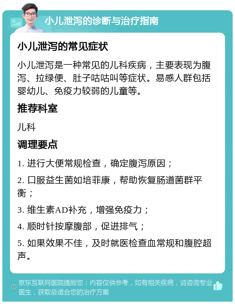 小儿泄泻的诊断与治疗指南 小儿泄泻的常见症状 小儿泄泻是一种常见的儿科疾病，主要表现为腹泻、拉绿便、肚子咕咕叫等症状。易感人群包括婴幼儿、免疫力较弱的儿童等。 推荐科室 儿科 调理要点 1. 进行大便常规检查，确定腹泻原因； 2. 口服益生菌如培菲康，帮助恢复肠道菌群平衡； 3. 维生素AD补充，增强免疫力； 4. 顺时针按摩腹部，促进排气； 5. 如果效果不佳，及时就医检查血常规和腹腔超声。