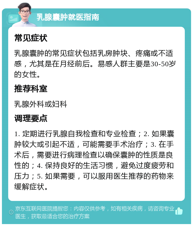 乳腺囊肿就医指南 常见症状 乳腺囊肿的常见症状包括乳房肿块、疼痛或不适感，尤其是在月经前后。易感人群主要是30-50岁的女性。 推荐科室 乳腺外科或妇科 调理要点 1. 定期进行乳腺自我检查和专业检查；2. 如果囊肿较大或引起不适，可能需要手术治疗；3. 在手术后，需要进行病理检查以确保囊肿的性质是良性的；4. 保持良好的生活习惯，避免过度疲劳和压力；5. 如果需要，可以服用医生推荐的药物来缓解症状。