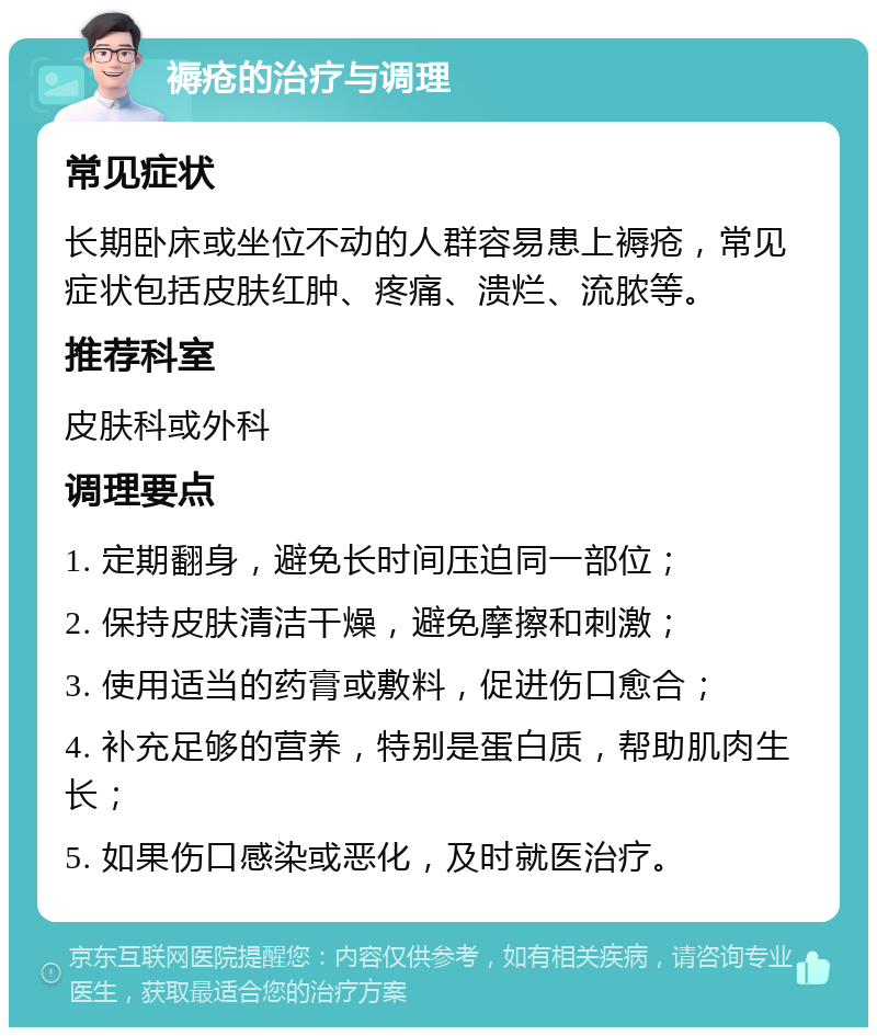 褥疮的治疗与调理 常见症状 长期卧床或坐位不动的人群容易患上褥疮，常见症状包括皮肤红肿、疼痛、溃烂、流脓等。 推荐科室 皮肤科或外科 调理要点 1. 定期翻身，避免长时间压迫同一部位； 2. 保持皮肤清洁干燥，避免摩擦和刺激； 3. 使用适当的药膏或敷料，促进伤口愈合； 4. 补充足够的营养，特别是蛋白质，帮助肌肉生长； 5. 如果伤口感染或恶化，及时就医治疗。