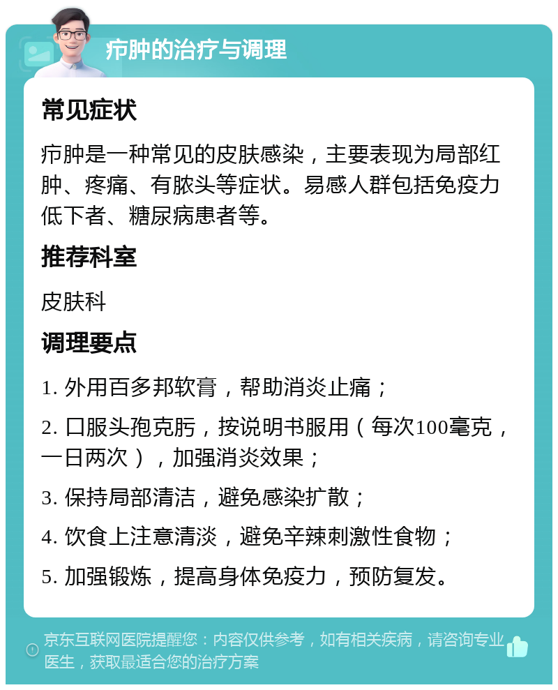 疖肿的治疗与调理 常见症状 疖肿是一种常见的皮肤感染，主要表现为局部红肿、疼痛、有脓头等症状。易感人群包括免疫力低下者、糖尿病患者等。 推荐科室 皮肤科 调理要点 1. 外用百多邦软膏，帮助消炎止痛； 2. 口服头孢克肟，按说明书服用（每次100毫克，一日两次），加强消炎效果； 3. 保持局部清洁，避免感染扩散； 4. 饮食上注意清淡，避免辛辣刺激性食物； 5. 加强锻炼，提高身体免疫力，预防复发。