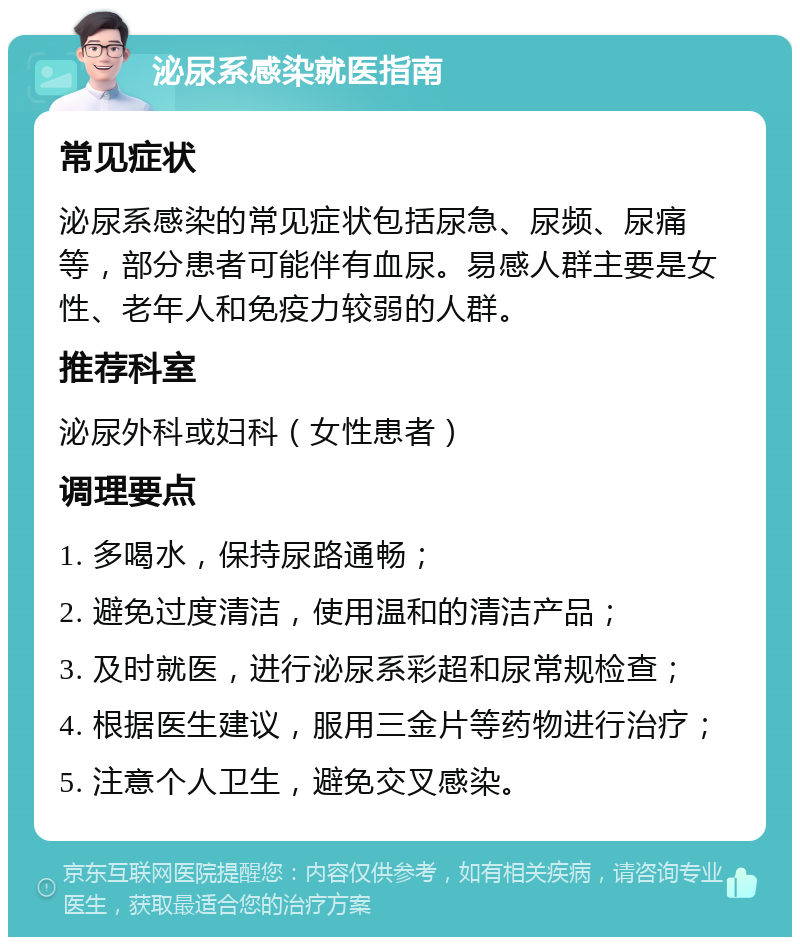 泌尿系感染就医指南 常见症状 泌尿系感染的常见症状包括尿急、尿频、尿痛等，部分患者可能伴有血尿。易感人群主要是女性、老年人和免疫力较弱的人群。 推荐科室 泌尿外科或妇科（女性患者） 调理要点 1. 多喝水，保持尿路通畅； 2. 避免过度清洁，使用温和的清洁产品； 3. 及时就医，进行泌尿系彩超和尿常规检查； 4. 根据医生建议，服用三金片等药物进行治疗； 5. 注意个人卫生，避免交叉感染。