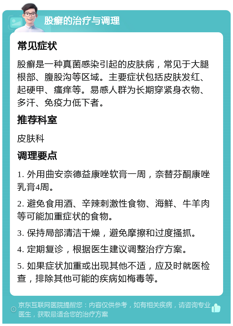 股癣的治疗与调理 常见症状 股癣是一种真菌感染引起的皮肤病，常见于大腿根部、腹股沟等区域。主要症状包括皮肤发红、起硬甲、瘙痒等。易感人群为长期穿紧身衣物、多汗、免疫力低下者。 推荐科室 皮肤科 调理要点 1. 外用曲安奈德益康唑软膏一周，奈替芬酮康唑乳膏4周。 2. 避免食用酒、辛辣刺激性食物、海鲜、牛羊肉等可能加重症状的食物。 3. 保持局部清洁干燥，避免摩擦和过度搔抓。 4. 定期复诊，根据医生建议调整治疗方案。 5. 如果症状加重或出现其他不适，应及时就医检查，排除其他可能的疾病如梅毒等。