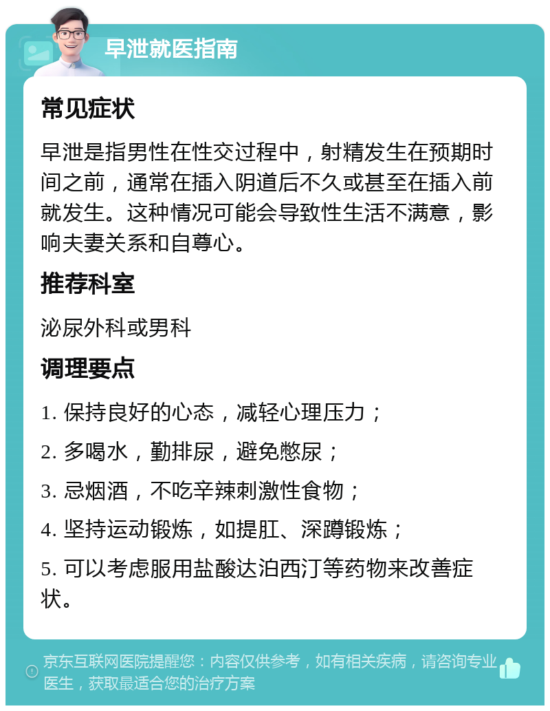 早泄就医指南 常见症状 早泄是指男性在性交过程中，射精发生在预期时间之前，通常在插入阴道后不久或甚至在插入前就发生。这种情况可能会导致性生活不满意，影响夫妻关系和自尊心。 推荐科室 泌尿外科或男科 调理要点 1. 保持良好的心态，减轻心理压力； 2. 多喝水，勤排尿，避免憋尿； 3. 忌烟酒，不吃辛辣刺激性食物； 4. 坚持运动锻炼，如提肛、深蹲锻炼； 5. 可以考虑服用盐酸达泊西汀等药物来改善症状。