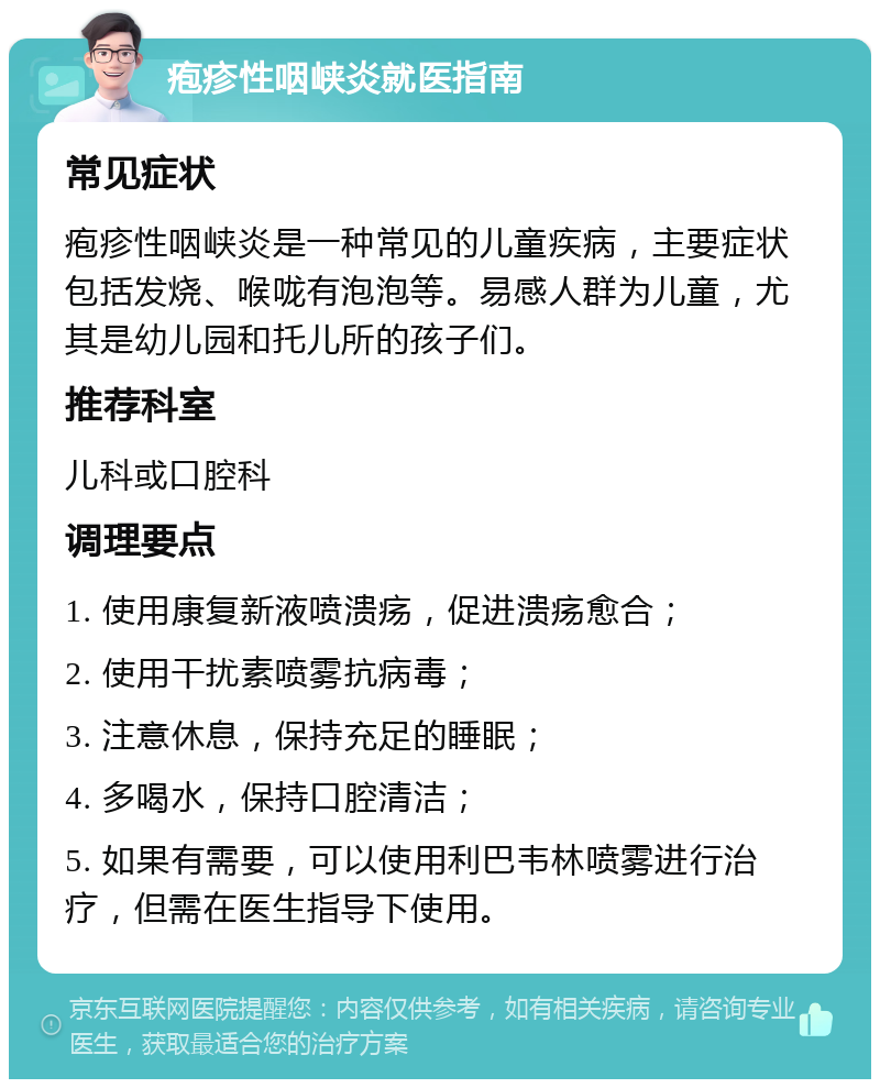 疱疹性咽峡炎就医指南 常见症状 疱疹性咽峡炎是一种常见的儿童疾病，主要症状包括发烧、喉咙有泡泡等。易感人群为儿童，尤其是幼儿园和托儿所的孩子们。 推荐科室 儿科或口腔科 调理要点 1. 使用康复新液喷溃疡，促进溃疡愈合； 2. 使用干扰素喷雾抗病毒； 3. 注意休息，保持充足的睡眠； 4. 多喝水，保持口腔清洁； 5. 如果有需要，可以使用利巴韦林喷雾进行治疗，但需在医生指导下使用。