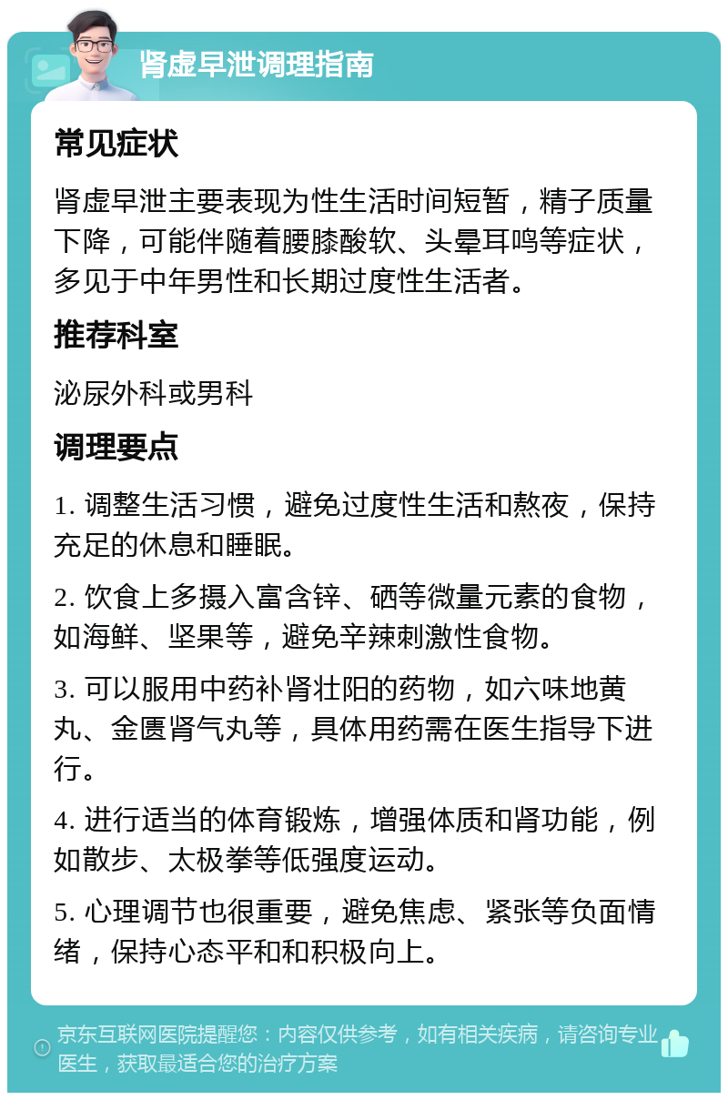 肾虚早泄调理指南 常见症状 肾虚早泄主要表现为性生活时间短暂，精子质量下降，可能伴随着腰膝酸软、头晕耳鸣等症状，多见于中年男性和长期过度性生活者。 推荐科室 泌尿外科或男科 调理要点 1. 调整生活习惯，避免过度性生活和熬夜，保持充足的休息和睡眠。 2. 饮食上多摄入富含锌、硒等微量元素的食物，如海鲜、坚果等，避免辛辣刺激性食物。 3. 可以服用中药补肾壮阳的药物，如六味地黄丸、金匮肾气丸等，具体用药需在医生指导下进行。 4. 进行适当的体育锻炼，增强体质和肾功能，例如散步、太极拳等低强度运动。 5. 心理调节也很重要，避免焦虑、紧张等负面情绪，保持心态平和和积极向上。