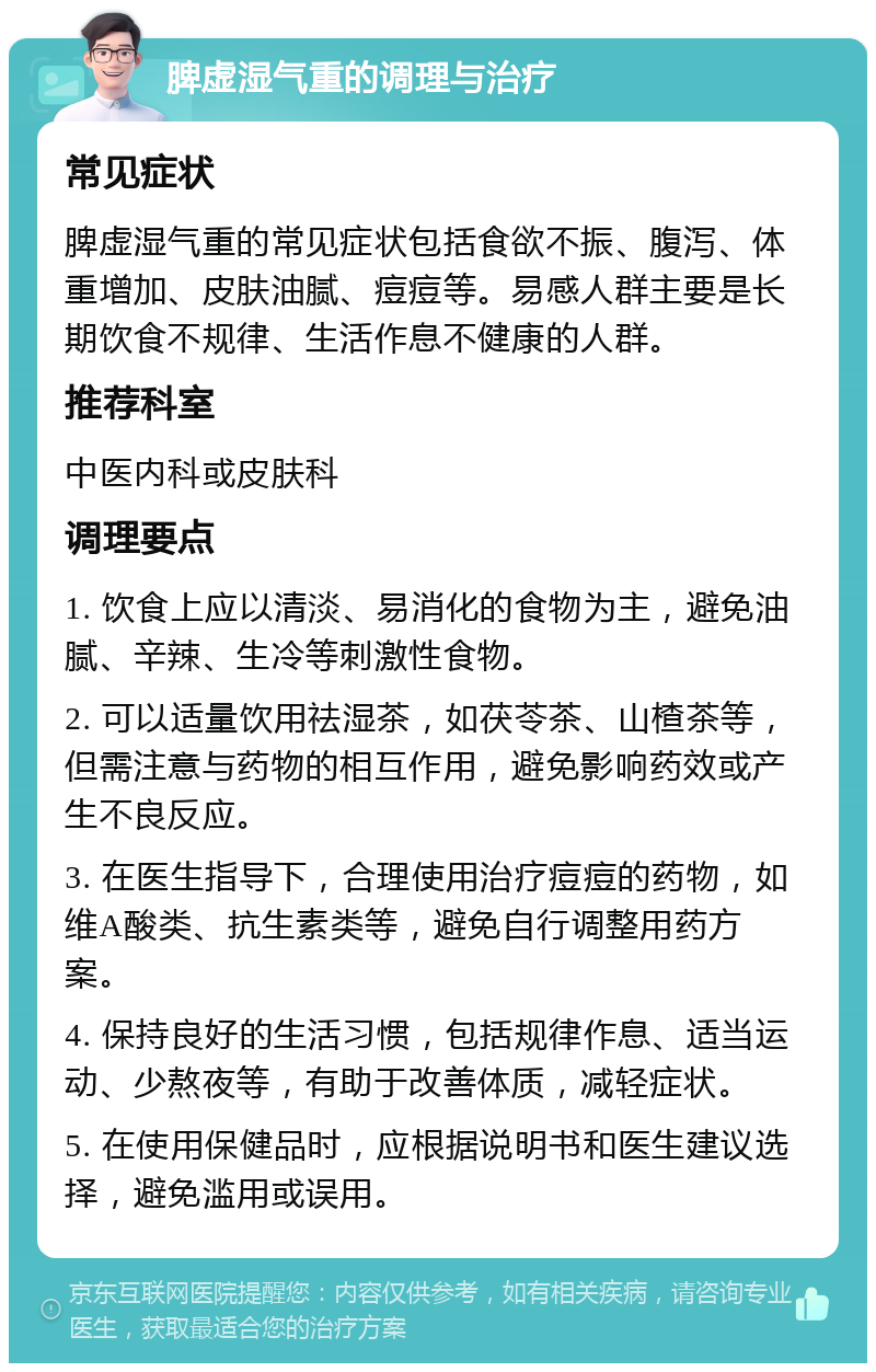 脾虚湿气重的调理与治疗 常见症状 脾虚湿气重的常见症状包括食欲不振、腹泻、体重增加、皮肤油腻、痘痘等。易感人群主要是长期饮食不规律、生活作息不健康的人群。 推荐科室 中医内科或皮肤科 调理要点 1. 饮食上应以清淡、易消化的食物为主，避免油腻、辛辣、生冷等刺激性食物。 2. 可以适量饮用祛湿茶，如茯苓茶、山楂茶等，但需注意与药物的相互作用，避免影响药效或产生不良反应。 3. 在医生指导下，合理使用治疗痘痘的药物，如维A酸类、抗生素类等，避免自行调整用药方案。 4. 保持良好的生活习惯，包括规律作息、适当运动、少熬夜等，有助于改善体质，减轻症状。 5. 在使用保健品时，应根据说明书和医生建议选择，避免滥用或误用。