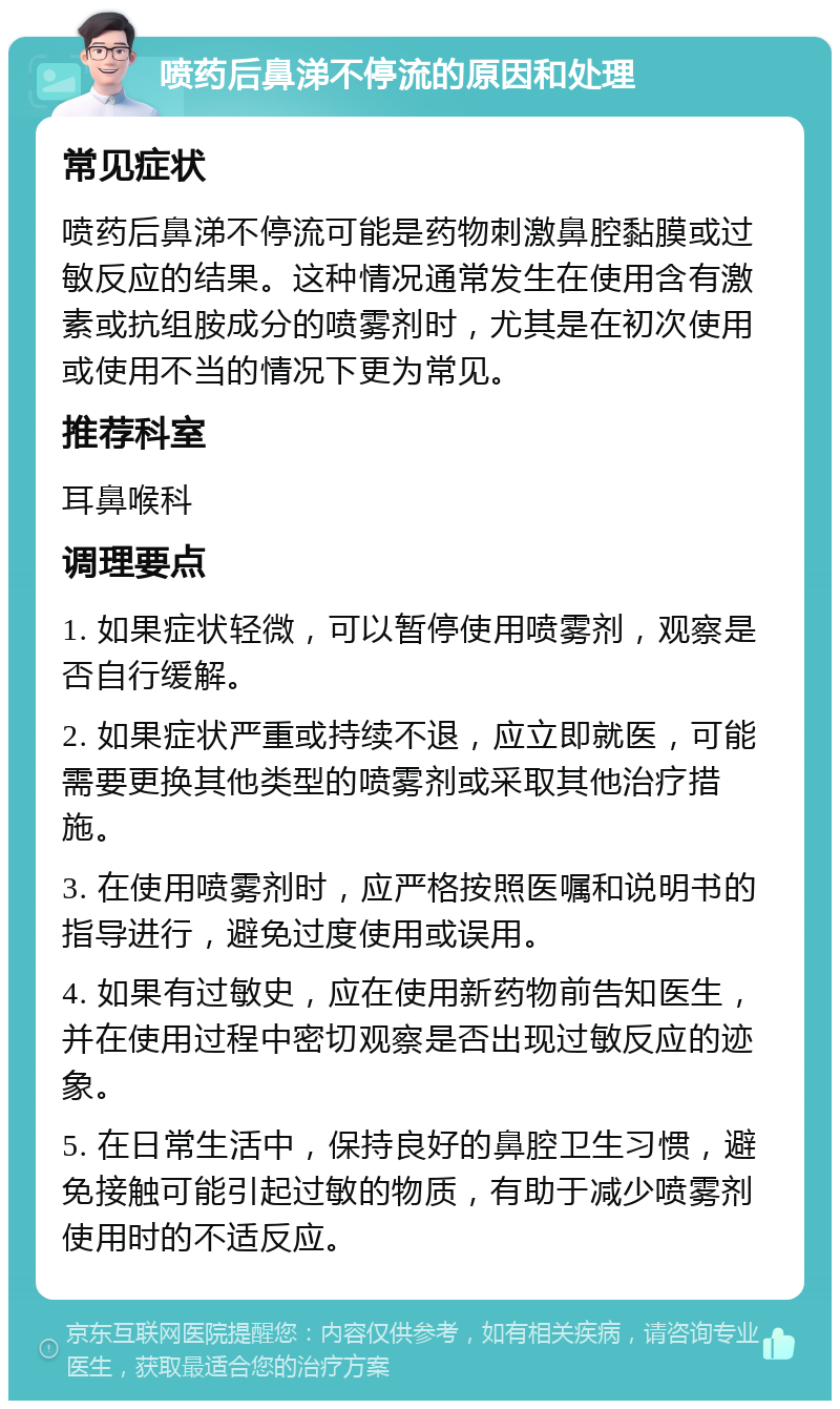 喷药后鼻涕不停流的原因和处理 常见症状 喷药后鼻涕不停流可能是药物刺激鼻腔黏膜或过敏反应的结果。这种情况通常发生在使用含有激素或抗组胺成分的喷雾剂时，尤其是在初次使用或使用不当的情况下更为常见。 推荐科室 耳鼻喉科 调理要点 1. 如果症状轻微，可以暂停使用喷雾剂，观察是否自行缓解。 2. 如果症状严重或持续不退，应立即就医，可能需要更换其他类型的喷雾剂或采取其他治疗措施。 3. 在使用喷雾剂时，应严格按照医嘱和说明书的指导进行，避免过度使用或误用。 4. 如果有过敏史，应在使用新药物前告知医生，并在使用过程中密切观察是否出现过敏反应的迹象。 5. 在日常生活中，保持良好的鼻腔卫生习惯，避免接触可能引起过敏的物质，有助于减少喷雾剂使用时的不适反应。