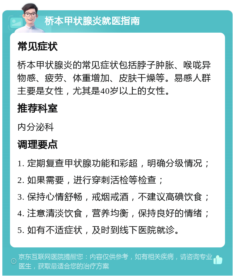 桥本甲状腺炎就医指南 常见症状 桥本甲状腺炎的常见症状包括脖子肿胀、喉咙异物感、疲劳、体重增加、皮肤干燥等。易感人群主要是女性，尤其是40岁以上的女性。 推荐科室 内分泌科 调理要点 1. 定期复查甲状腺功能和彩超，明确分级情况； 2. 如果需要，进行穿刺活检等检查； 3. 保持心情舒畅，戒烟戒酒，不建议高碘饮食； 4. 注意清淡饮食，营养均衡，保持良好的情绪； 5. 如有不适症状，及时到线下医院就诊。